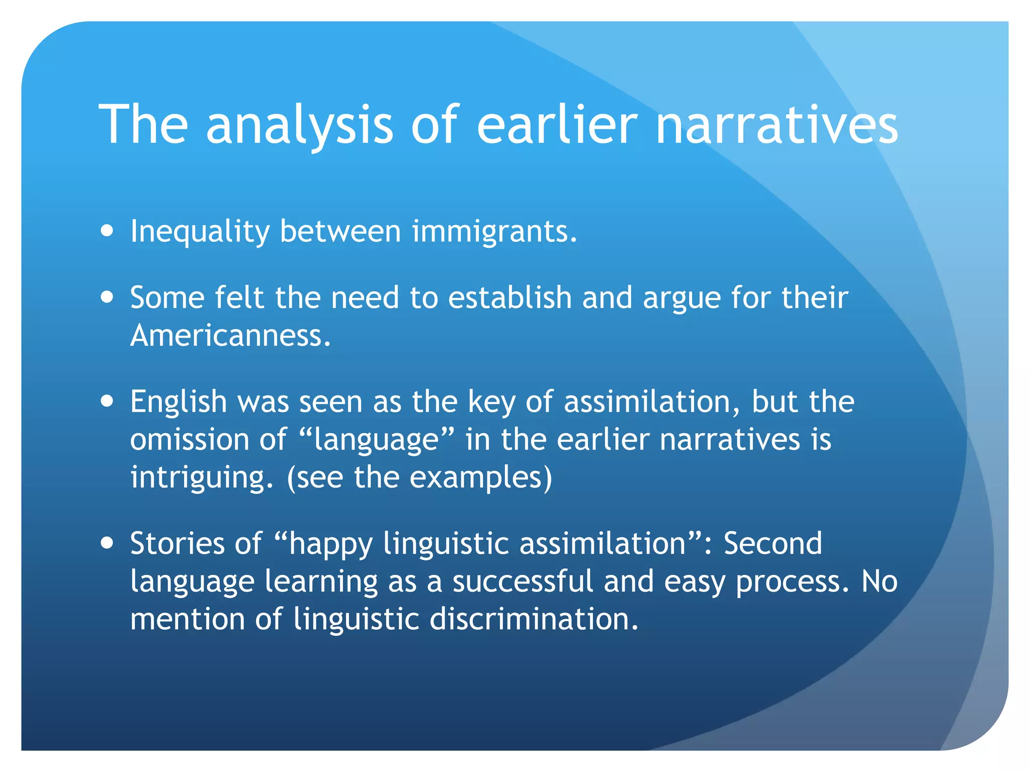 The analysis of earlier narratives
 Inequality between immigrants.

 Some felt the need to establish and argue for their
  Americanness.

 English was seen as the key of assimilation, but the
  omission of “language” in the earlier narratives is
  intriguing. (see the examples)

 Stories of “happy linguistic assimilation”: Second
  language learning as a successful and easy process. No
  mention of linguistic discrimination.
 