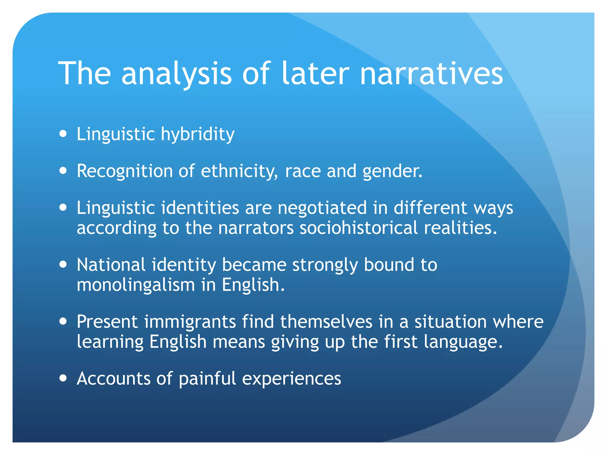 The analysis of later narratives
 Linguistic hybridity
 Recognition of ethnicity, race and gender.
 Linguistic identities are negotiated in different ways
  according to the narrators sociohistorical realities.
 National identity became strongly bound to
  monolingalism in English.
 Present immigrants find themselves in a situation where
  learning English means giving up the first language.
 Accounts of painful experiences
 
