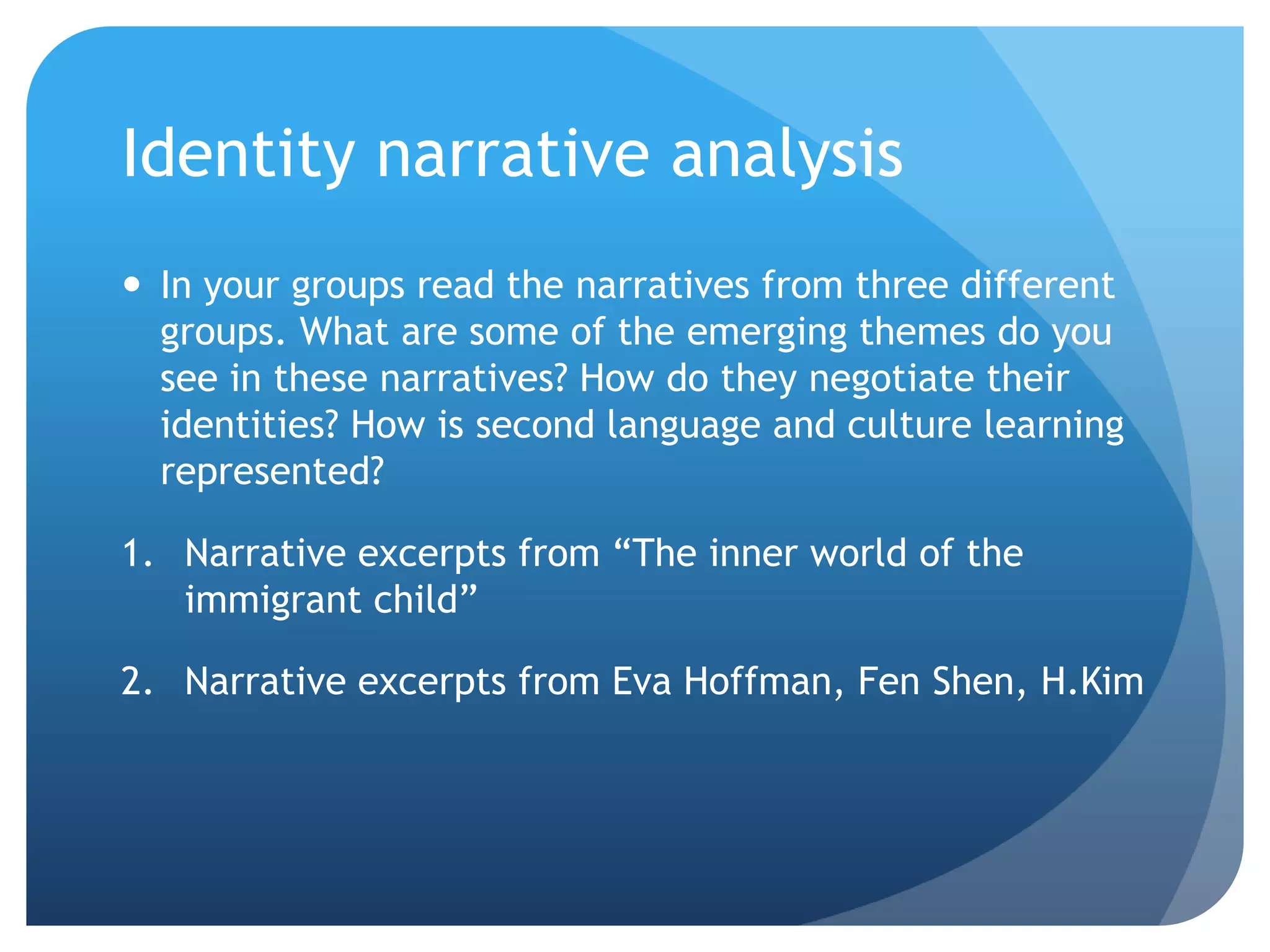 Identity narrative analysis
 In your groups read the narratives from three different
  groups. What are some of the emerging themes do you
  see in these narratives? How do they negotiate their
  identities? How is second language and culture learning
  represented?

1. Narrative excerpts from “The inner world of the
   immigrant child”

2. Narrative excerpts from Eva Hoffman, Fen Shen, H.Kim
 
