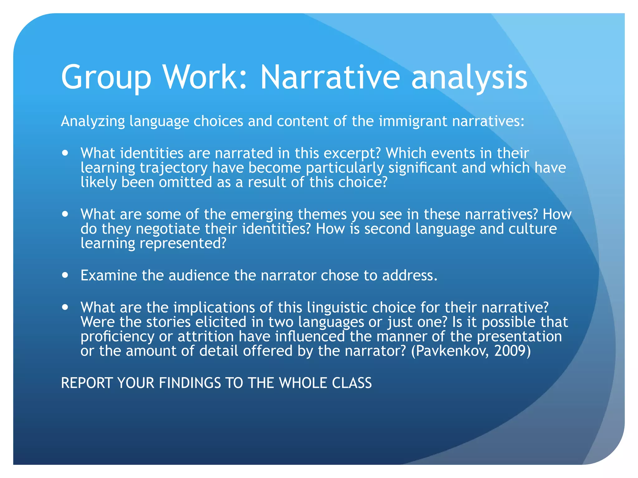 Group Work: Narrative analysis
Analyzing language choices and content of the immigrant narratives:

 What identities are narrated in this excerpt? Which events in their
  learning trajectory have become particularly signiﬁcant and which have
  likely been omitted as a result of this choice?

 What are some of the emerging themes you see in these narratives? How
  do they negotiate their identities? How is second language and culture
  learning represented?

 Examine the audience the narrator chose to address.

 What are the implications of this linguistic choice for their narrative?
  Were the stories elicited in two languages or just one? Is it possible that
  proﬁciency or attrition have inﬂuenced the manner of the presentation
  or the amount of detail offered by the narrator? (Pavkenkov, 2009)

REPORT YOUR FINDINGS TO THE WHOLE CLASS
 