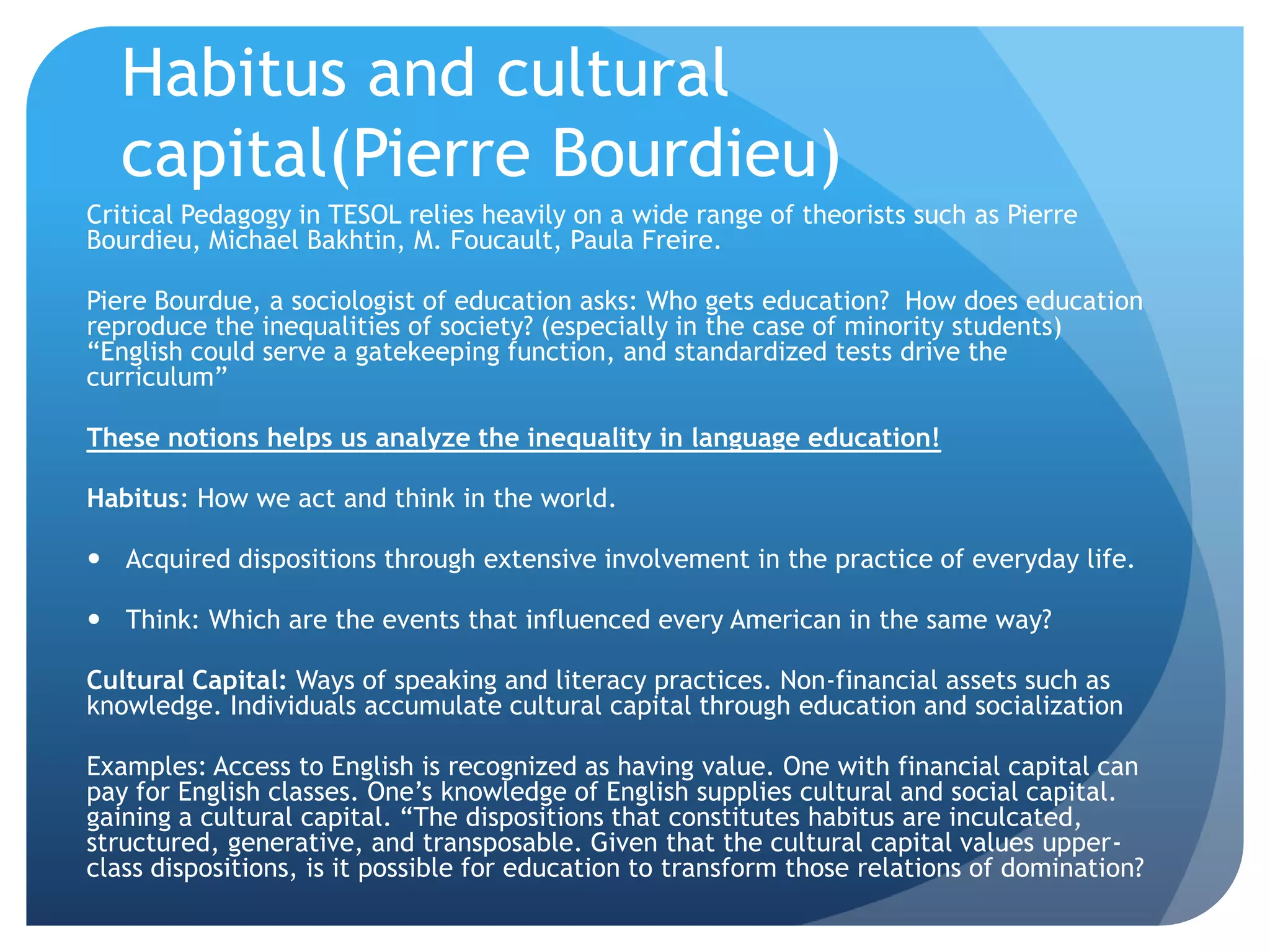 Habitus and cultural
  capital(Pierre Bourdieu)
Critical Pedagogy in TESOL relies heavily on a wide range of theorists such as Pierre
Bourdieu, Michael Bakhtin, M. Foucault, Paula Freire.

Piere Bourdue, a sociologist of education asks: Who gets education? How does education
reproduce the inequalities of society? (especially in the case of minority students)
“English could serve a gatekeeping function, and standardized tests drive the
curriculum”

These notions helps us analyze the inequality in language education!

Habitus: How we act and think in the world.

 Acquired dispositions through extensive involvement in the practice of everyday life.

 Think: Which are the events that influenced every American in the same way?

Cultural Capital: Ways of speaking and literacy practices. Non-financial assets such as
knowledge. Individuals accumulate cultural capital through education and socialization

Examples: Access to English is recognized as having value. One with financial capital can
pay for English classes. One‟s knowledge of English supplies cultural and social capital.
gaining a cultural capital. “The dispositions that constitutes habitus are inculcated,
structured, generative, and transposable. Given that the cultural capital values upper-
class dispositions, is it possible for education to transform those relations of domination?
 