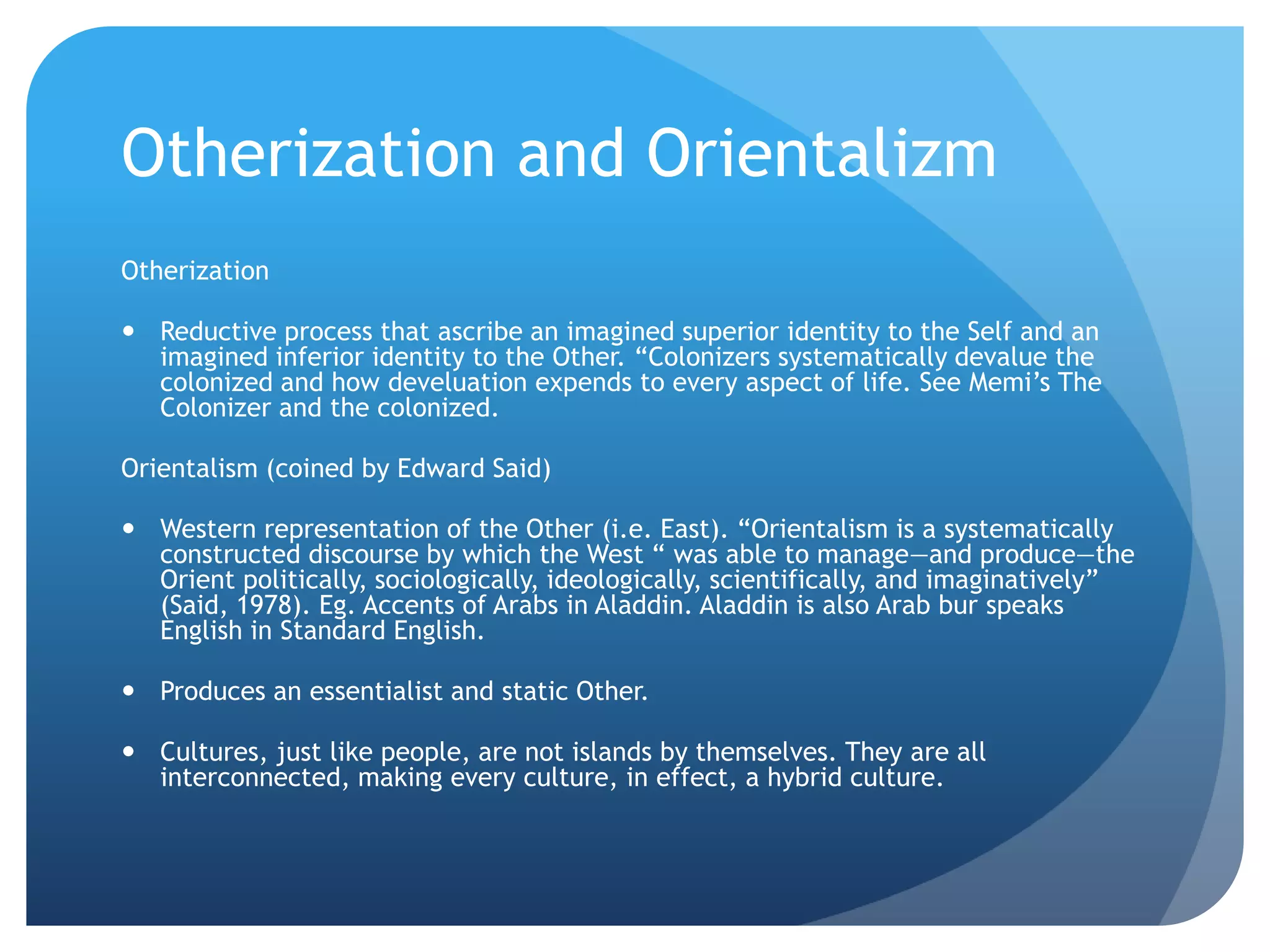 Otherization and Orientalizm
Otherization

 Reductive process that ascribe an imagined superior identity to the Self and an
  imagined inferior identity to the Other. “Colonizers systematically devalue the
  colonized and how develuation expends to every aspect of life. See Memi‟s The
  Colonizer and the colonized.

Orientalism (coined by Edward Said)

 Western representation of the Other (i.e. East). “Orientalism is a systematically
  constructed discourse by which the West “ was able to manage—and produce—the
  Orient politically, sociologically, ideologically, scientifically, and imaginatively”
  (Said, 1978). Eg. Accents of Arabs in Aladdin. Aladdin is also Arab bur speaks
  English in Standard English.

 Produces an essentialist and static Other.

 Cultures, just like people, are not islands by themselves. They are all
  interconnected, making every culture, in effect, a hybrid culture.
 