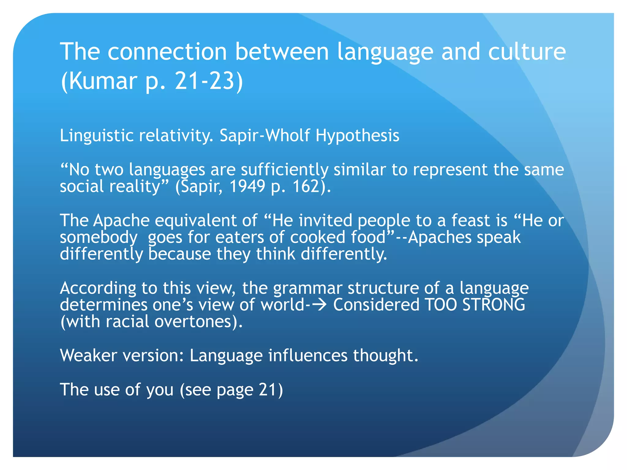 The connection between language and culture
(Kumar p. 21-23)

Linguistic relativity. Sapir-Wholf Hypothesis
“No two languages are sufficiently similar to represent the same
social reality” (Sapir, 1949 p. 162).
The Apache equivalent of “He invited people to a feast is “He or
somebody goes for eaters of cooked food”--Apaches speak
differently because they think differently.
According to this view, the grammar structure of a language
determines one‟s view of world- Considered TOO STRONG
(with racial overtones).
Weaker version: Language influences thought.
The use of you (see page 21)
 