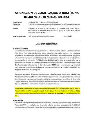 ASIGNACION DE ZONIFICACION A RDM (ZONA
RESIDENCIAL DENSIDAD MEDIA)
Propietarios : “ASOCIACIÓN ESTRELLITA DE CIENEGUILLA”
Ubicación : CarreteraaCieneguillaKm13.5DistritoCieneguillaProvinciay Regiónde Lima.
Tramite : CAMBIO DE ZONIFICACION DE ZONA DE RECREACION PUBLICA (ZRP)
PROTECCION Y TRATAMIENTO PAISAJISTA (PTP) A ZONA RESIDENCIAL
DENSIDAD MEDIA (RDM).
Prof. Responsable : Arq. Donny Ronal Barrantes Valiente CAP: 14702
MEMORIA DESCRIPTIVA
1.- GENERALIDADES
La urgenciade contar con terrenos destinados a establecer zonas urbanas y ante la carencia o
falta de un Plan Urbano Ordenador, obliga a que los interesados planteen los estudios y
propuestas, poniéndolas a consideración de las autoridades que administran el desarrollo
urbanoen losmunicipiosconel finde contribuiral crecimientoordenadode las jurisdicciones.
La asociación de viviendas “ESTRELLITA DE CIENEGUILLA”, pone a consideración de la
Municipalidad Distrital de Cieneguilla la Anexión del predio al Área Urbana y Asignación de
Zonificación a Zona Residencial de Densidad Media (RDM) sobre el terreno de su propiedad,
cuya área total del terreno es de 18.85 Ha. Inscritas en las partida N° P12226793 (18.85Ha), del
Registros de Predios de Cieneguilla.
Asimismo la Anexión de Predio al Área Urbana y Asignación de Zonificación a RDM (Zona
Residencialde DensidadMedia) debe ser declarado de Interés Local, teniendo en cuenta que
permite visionarmayoresinversiones inmobiliarias en concordancia con el Plan de Desarrollo
Urbano del distrito,proporcionando mejorconforthabitable conel objetivode elevarlacalidad
de vida del distrito y promover la inversión privada del mismo.
Este terrenofueadquiridoencalidaddeCompra–VentadelaSrta.ClaudiaSedano Porras, ante el
NotarioPúblicode laProvinciadeCieneguillaDr.CiroGálvez Herrera el 23 mes de Julio de 2011 e
inscritoenelRegistrodePropiedadInmueble en la Partida Nº 11037436 en fecha 25 de Julio del
2011.
2.- OBJETIVO:
DesafectareláreapropuestacomoZonadeRecreación Pública (ZRP) y Protección y Tratamiento
Paisajista (PTP) en el plan de desarrollo urbano de Lima Metropolitana al 2010-IMP
correspondientealdistritodeCieneguilla,sobrelapropiedaddelaasociacióndeviviendasestrellita
 