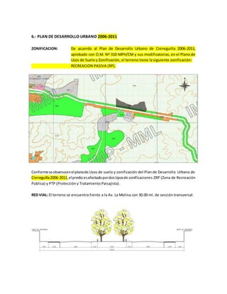 6.- PLAN DE DESARROLLO URBANO 2006-2011
ZONIFICACION: De acuerdo al Plan de Desarrollo Urbano de Cieneguilla 2006-2011,
aprobado con O.M. Nº 310-MPH/CM y sus modificatorias, en el Plano de
Usos de Suelo y Zonificación, el terreno tiene la siguiente zonificación:
RECREACION PASIVA (RP).
Conformeseobservaenelplanode Usos de suelo y zonificación del Plan de Desarrollo Urbano de
Cieneguilla2006-2011,elpredioesafectadopordostiposde zonificaciones ZRP (Zona de Recreación
Pública) y PTP (Protección y Tratamiento Paisajista).
RED VIAL: El terreno se encuentra frente a la Av. La Molina con 30.00 ml. de sección transversal.
 