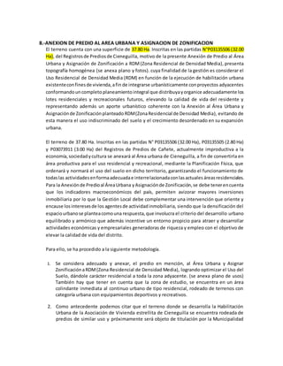 8.-ANEXION DE PREDIO AL AREA URBANA Y ASIGNACION DE ZONIFICACION
El terreno cuenta con una superficie de 37.80 Ha. Inscritas en las partidas N°P03135506 (32.00
Ha), del Registrosde Prediosde Cieneguilla, motivo de la presente Anexión de Predio al Área
Urbana y Asignación de Zonificación a RDM(Zona Residencial de Densidad Media), presenta
topografía homogénea (se anexa plano y fotos). cuya finalidad de la gestión es considerar el
Uso Residencial de Densidad Media (RDM) en función de la ejecución de habilitación urbana
existenteconfinesde vivienda,afin de integrarse urbanísticamente conproyectos adyacentes
conformandouncompleto planeamientointegral que distribuyayorganice adecuadamente los
lotes residenciales y recreacionales futuros, elevando la calidad de vida del residente y
representando además un aporte urbanístico coherente con la Anexión al Área Urbana y
Asignaciónde Zonificaciónplanteado RDM(ZonaResidencial de Densidad Media), evitando de
esta manera el uso indiscriminado del suelo y el crecimiento desordenado en su expansión
urbana.
El terreno de 37.80 Ha. Inscritas en las partidas N° P03135506 (32.00 Ha), P03135505 (2.80 Ha)
y P03073911 (3.00 Ha) del Registros de Predios de Cañete, actualmente improductiva a la
economía,sociedadycultura se anexará al Área urbana de Cieneguilla, a fin de convertirla en
área productiva para el uso residencial y recreacional, mediante la Planificación Física, que
ordenará y normará el uso del suelo en dicho territorio, garantizando el funcionamiento de
todaslas actividadesenformaadecuadae interrelacionadaconlasactuales áreasresidenciales.
Para la Anexiónde Predioal ÁreaUrbana yAsignaciónde Zonificación,se debe tenerencuenta
que los indicadores macroeconómicos del país, permiten avizorar mayores inversiones
inmobiliaria por lo que la Gestión Local debe complementar una intervención que oriente y
encause losinteresesde los agentesde actividadinmobiliaria, siendo que la densificación del
espaciourbanose planteacomouna respuesta,que involucra el criterio del desarrollo urbano
equilibrado y armónico que además incentive un entorno propicio para atraer y desarrollar
actividades económicas y empresariales generadoras de riqueza y empleo con el objetivo de
elevar la calidad de vida del distrito.
Para ello, se ha procedido a la siguiente metodología.
1. Se considera adecuado y anexar, el predio en mención, al Área Urbana y Asignar
ZonificaciónaRDM(Zona Residencial de Densidad Media), logrando optimizar el Uso del
Suelo, dándole carácter residencial a toda la zona adyacente. (se anexa plano de usos)
También hay que tener en cuenta que la zona de estudio, se encuentra en un área
colindante inmediata al continuo urbano de tipo residencial, rodeado de terrenos con
categoría urbana con equipamientos deportivos y recreativos.
2. Como antecedente podemos citar que el terreno donde se desarrolla la Habilitación
Urbana de la Asociación de Vivienda estrellita de Cieneguilla se encuentra rodeada de
predios de similar uso y próximamente será objeto de titulación por la Municipalidad
 