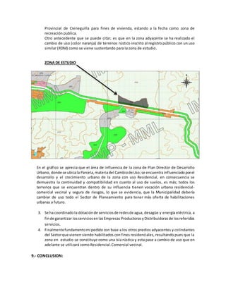 Provincial de Cieneguilla para fines de vivienda, estando a la fecha como zona de
recreación publica.
Otro antecedente que se puede citar; es que en la zona adyacente se ha realizado el
cambio de uso (color naranja) de terrenos rústico inscrito al registro público con un uso
similar (RDM) como se viene sustentando para la zona de estudio.
ZONA DE ESTUDIO
En el gráfico se aprecia que el área de influencia de la zona de Plan Director de Desarrollo
Urbano, donde se ubicala Parcela,materiadel Cambiode Uso;se encuentrainfluenciadoporel
desarrollo y el crecimiento urbano de la zona con uso Residencial, en consecuencia se
demuestra la continuidad y compatibilidad en cuanto al uso de suelos, es más; todos los
terrenos que se encuentran dentro de su influencia tienen vocación urbana residencial-
comercial vecinal y segura de riesgos, lo que se evidencia, que la Municipalidad debería
cambiar de uso todo el Sector de Planeamiento para tener más oferta de habilitaciones
urbanas a futuro.
3. Se ha coordinado la dotaciónde serviciosde redesde agua, desagüe y energía eléctrica, a
finde garantizar losserviciosenlasEmpresas ProductorasyDistribuidorasde losreferidos
servicios.
4. Finalmentefundamentomi pedido con base a los otros predios adyacentes y colindantes
del Sectorque vienen siendo habilitados con fines residenciales, resultando pues que la
zona en estudio se constituye como una isla rústica y esta pase a cambio de uso que en
adelante se utilizará como Residencial-Comercial vecinal.
9.- CONCLUSION:
 