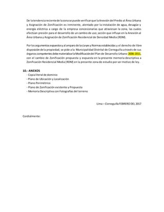 De latendenciarecientede lazonase puede verificarque laAnexióndel Predio al Área Urbana
y Asignación de Zonificación es inminente, alentado por la instalación de agua, desagüe y
energía eléctrica a cargo de la empresa concesionarias que atraviesan la zona, las cuales
efectúan presión para el desarrollo de un cambio de uso; acción que influye en la Anexión al
Área Urbana y Asignación de Zonificación Residencial de Densidad Media (RDM).
Porlosargumentosexpuestosyal amparodelasLeyesyNormasestablecidas y el derecho de libre
disposicióndela propiedad, se pide a la Municipalidad Distrital de Cieneguilla a través de sus
órganoscompetentesdebematerializarlaModificacióndel Plan de Desarrollo Urbano 2006-2011,
con el cambio de Zonificación propuesta y expuesta en la presente memoria descriptiva a
Zonificación Residencial Media (RDM) en la presente zona de estudio por ser motivo de ley.
10.- ANEXOS
- Copialiteral de dominio
- Plano de Ubicación y Localización
- Plano Perimétrico
- Plano de Zonificación existente y Propuesta
- Memoria Descriptiva con Fotografías del terreno
Lima – CieneguillaFEBRERODEL 2017
Cordialmente:
 