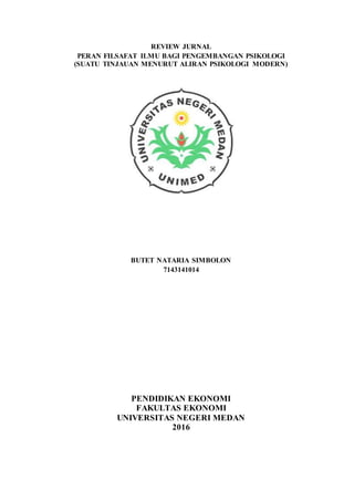 REVIEW JURNAL
PERAN FILSAFAT ILMU BAGI PENGEMBANGAN PSIKOLOGI
(SUATU TINJAUAN MENURUT ALIRAN PSIKOLOGI MODERN)
BUTET NATARIA SIMBOLON
7143141014
PENDIDIKAN EKONOMI
FAKULTAS EKONOMI
UNIVERSITAS NEGERI MEDAN
2016
 