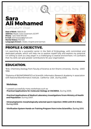 Sara
Ali Mohamed
Curriculum Vitae
Date of Birth: 1989.05.03
Address: Maadi, Cairo Governent, EGYPT
Phone: +(20) 1000 975 951
E-mail: elamarpopa@gmail.com
Marital Status: Married.
Languages Known : Arabic, English,and German.
PROFILE & OBJECTIVE.
I›m searching for a successful carrier in the field of Embryology, with committed and
dedicated people, which will help me to explore myself fully and explore my potential.
I›m willing to work as a key player in a challenging & creative environment. I’m confident
that my skills can give greater contributions for your organization.
*B.Sc. Chemistry Zoology from Faculty of Science at Ain Shams University , During -2003
1998.
*Diploma of BIOINFORMATICS at Scientific Informatics Research Academy in association
with National Bioinformatcis institute , California- USA , During 2005.
Workshops.
* I passed successfully many workshops such as:
- Practical Applications for molecular biology at VACSERA. During 2005.
- Practical Applications of Medical Laboratory Investigations frrom Ministry of Health
and Population. During 2007.
- Intracytoplasmic morphologically selected sperm injection ( IMSI) with RI & Nikon.
During 2009.
- Vitrification System Hands-on Training Program from Irvine Scientifics. During 2010.
EMPRY LOGIST
EDUCATION.
 