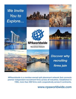 NPAworldwide is a member-owned split placement network that connects
premier independent recruitment firms across all industries. Established in
1956, more than 500 firms work cooperatively across 6 continents.
www.npaworldwide.com
We Invite
You to
Explore…
Discover why
recruiting
firms join
 