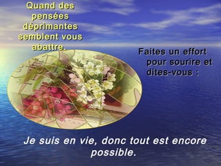 Quand desQuand des
penséespensées
déprimantesdéprimantes
semblent voussemblent vous
abattre,abattre,
Faites un effortFaites un effort
pour sourire etpour sourire et
dites-vous :dites-vous :
Je suis en vie, donc tout est encore
possible.
 