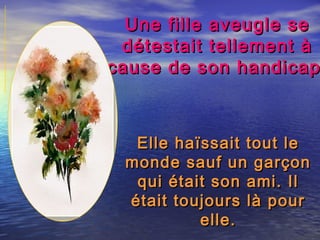 Une fille aveugle seUne fille aveugle se
détestait tellement àdétestait tellement à
cause de son handicapcause de son handicap
Elle haïssait tout leElle haïssait tout le
monde sauf un garçonmonde sauf un garçon
qui était son ami. Ilqui était son ami. Il
était toujours là pourétait toujours là pour
elle.elle.
 