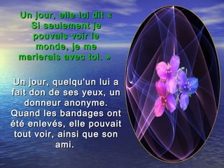 Un jour, elle lui dit «Un jour, elle lui dit «
Si seulement jeSi seulement je
pouvais voir lepouvais voir le
monde, je memonde, je me
marierais avec toi. »marierais avec toi. »
Un jour, quelqu'un lui aUn jour, quelqu'un lui a
fait don de ses yeux, unfait don de ses yeux, un
donneur anonyme.donneur anonyme.
Quand les bandages ontQuand les bandages ont
été enlevés, elle pouvaitété enlevés, elle pouvait
tout voir, ainsi que sontout voir, ainsi que son
ami.ami.
 