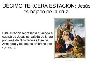 DÉCIMO TERCERA ESTACIÓN: Jesús es bajado de la cruz.         Esta estación representa cuaando el cuerpò de Jesús es bajado de la cruz por José de Nicodemus (José de  Arimatea) y es puesto en brazos de su madre. 