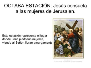 OCTABA ESTACIÓN: Jesús consuela a las mujeres de Jerusalen.           Esta estación representa el lugar donde unas piadosas mujeres, viendo al Señor, lloran amargamente. 