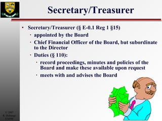 Secretary/Treasurer Secretary/Treasurer (§ E-0.1 Reg 1 §15) appointed by the Board Chief Financial Officer of the Board, but subordinate to the Director Duties (§ 110): record proceedings, minutes and policies of the Board and make these available upon request meets with and advises the Board 