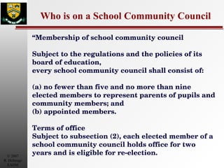 Who is on a School Community Council “ Membership of school community council  Subject to the regulations and the policies of its board of education,  every school community council shall consist of: (a) no fewer than five and no more than nine elected members to represent parents of pupils and community members; and  (b) appointed members. Terms of office  Subject to subsection (2), each elected member of a school community council holds office for two years and is eligible for re-election. 
