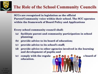 The Role of the School Community Councils SCCs are recognized in legislation as the official Parent/Community voice within their school. The SCC operates within the framework of Board Policy and Applications Every school community council shall:  (a) facilitate parent and community participation in school planning;  (b) provide advice to its board of education;  (c) provide advice to its school’s staff;  (d) provide advice to other agencies involved in the learning and development of pupils; and  (e) comply with the regulations and the policies of its board of education.  
