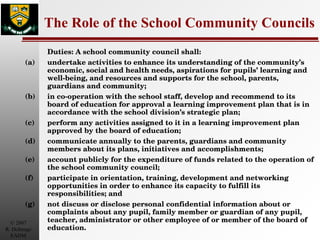The Role of the School Community Councils Duties: A school community council shall:  (a)  undertake activities to enhance its understanding of the community’s economic, social and health needs, aspirations for pupils’ learning and well-being, and resources and supports for the school, parents, guardians and community;  (b)  in co-operation with the school staff, develop and recommend to its board of education for approval a learning improvement plan that is in accordance with the school division’s strategic plan;  (c)  perform any activities assigned to it in a learning improvement plan approved by the board of education;  (d)  communicate annually to the parents, guardians and community members about its plans, initiatives and accomplishments;  (e)  account publicly for the expenditure of funds related to the operation of the school community council;  (f)  participate in orientation, training, development and networking opportunities in order to enhance its capacity to fulfill its responsibilities; and  (g)  not discuss or disclose personal confidential information about or complaints about any pupil, family member or guardian of any pupil, teacher, administrator or other employee of or member of the board of education.  