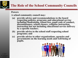 The Role of the School Community Councils Powers  A school community council may:  (a) provide advice and recommendations to the board respecting policies, programs and educational service including fundraising, school fees, pupil code of conduct, discontinuance, school closure, religious instruction, instruction but not including educational service delivery by a specific teacher; (b) provide advice to the school staff respecting school programs; and  (c) provide advice to other organizations, agencies and governments on the learning needs and well-being of pupils.  