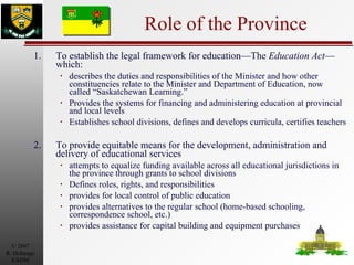 Role of the Province 1. To establish the legal framework for education—The  Education Act —which: describes the duties and responsibilities of the Minister and how other constituencies relate to the Minister and Department of Education, now called “Saskatchewan Learning.” Provides the systems for financing and administering education at provincial and local levels Establishes school divisions, defines and develops curricula, certifies teachers 2. To provide equitable means for the development, administration and delivery of educational services attempts to equalize funding available across all educational jurisdictions in the province through grants to school divisions Defines roles, rights, and responsibilities provides for local control of public education provides alternatives to the regular school (home-based schooling, correspondence school, etc.) provides assistance for capital building and equipment purchases 