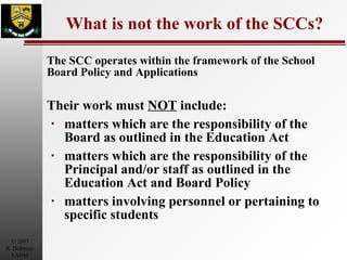 What is not the work of the SCCs? The SCC operates within the framework of the School Board Policy and Applications Their work must  NOT  include: matters which are the responsibility of the Board as outlined in the Education Act matters which are the responsibility of the Principal and/or staff as outlined in the Education Act and Board Policy matters involving personnel or pertaining to specific students 