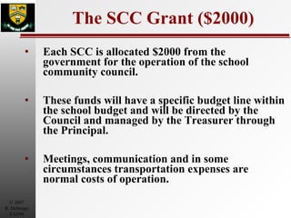 The SCC Grant ($2000) Each SCC is allocated $2000 from the government for the operation of the school community council. These funds will have a specific budget line within the school budget and will be directed by the Council and managed by the Treasurer through the Principal.  Meetings, communication and in some circumstances transportation expenses are normal costs of operation. 