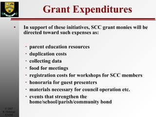 Grant Expenditures In support of these initiatives, SCC grant monies will be directed toward such expenses as: parent education resources duplication costs  collecting data food for meetings  registration costs for workshops for SCC members honoraria for guest presenters  materials necessary for council operation etc. events that strengthen the home/school/parish/community bond 