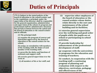 Duties of Principals 175 (1) Subject to the stated policies of the board of education or the conseil scolaire and to the regulations, a principal, under the supervision of the director, shall be responsible for the general organization, administration and supervision of the school, its program and professional staff for administrative functions that pertain to liaison between the school and the board of education or the conseil scolaire and its officials. (2) The principal shall: (a) organize the program of courses and instruction approved by the board of education or the conseil scolaire for the school; (b) assign, in consultation with members of the teaching staff, the duties of each member of the teaching staff; (c) prescribe the duties and functions of assistants and support staff; (d) exercise general supervision over the work of: (i) all members of his or her staff; and (ii) supervise other employees of the board of education or the conseil scolaire whose duties relate directly to the care and maintenance of the school building and its facilities; (e) exercise general supervision over the well-being and good order of pupils while the pupils are at school or participating in school activities; (f) provide leadership for enhancement of the professional development of staff; (g) cooperate with the universities in programs for the education and training of teachers; (h) conduct, in cooperation with the teaching staff, a continuing program of planning and evaluation with respect to the objectives, curriculum, pedagogy and effectiveness of the instructional program of the school; 