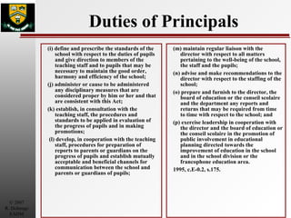 Duties of Principals (i) define and prescribe the standards of the school with respect to the duties of pupils and give direction to members of the teaching staff and to pupils that may be necessary to maintain the good order, harmony and efficiency of the school; (j) administer or cause to be administered any disciplinary measures that are considered proper by him or her and that are consistent with this Act; (k) establish, in consultation with the teaching staff, the procedures and standards to be applied in evaluation of the progress of pupils and in making promotions; (l) develop, in cooperation with the teaching staff, procedures for preparation of reports to parents or guardians on the progress of pupils and establish mutually acceptable and beneficial channels for communication between the school and parents or guardians of pupils; (m) maintain regular liaison with the director with respect to all matters pertaining to the well-being of the school, the staff and the pupils; (n) advise and make recommendations to the director with respect to the staffing of the school; (o) prepare and furnish to the director, the board of education or the conseil scolaire and the department any reports and returns that may be required from time to time with respect to the school; and (p) exercise leadership in cooperation with the director and the board of education or the conseil scolaire in the promotion of public involvement in educational planning directed towards the improvement of education in the school and in the school division or the francophone education area. 1995, c.E-0.2, s.175. 