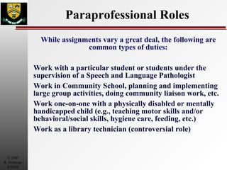 Paraprofessional Roles While assignments vary a great deal, the following are common types of duties: Work with a particular student or students under the supervision of a Speech and Language Pathologist Work in Community School, planning and implementing large group activities, doing community liaison work, etc. Work one-on-one with a physically disabled or mentally handicapped child (e.g., teaching motor skills and/or behavioral/social skills, hygiene care, feeding, etc.) Work as a library technician (controversial role) 