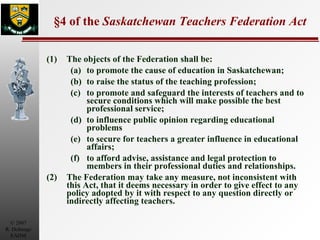 §4 of the  Saskatchewan Teachers Federation Act (1) The objects of the Federation shall be: (a) to promote the cause of education in Saskatchewan; (b) to raise the status of the teaching profession; (c) to promote and safeguard the interests of teachers and to secure conditions which will make possible the best professional service; (d) to influence public opinion regarding educational problems (e) to secure for teachers a greater influence in educational affairs; (f) to afford advise, assistance and legal protection to members in their professional duties and relationships. (2) The Federation may take any measure, not inconsistent with this Act, that it deems necessary in order to give effect to any policy adopted by it with respect to any question directly or indirectly affecting teachers. 