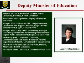 Deputy Minister of Education Master of Arts in Education – Simon Fraser University, Burnaby, British Columbia November 2007 – present – Deputy Minister of Education August 2002 – November 2007 - Superintendent, Curriculum and Support Services, Regina Public School Board; Regina, Saskatchewan August 1990 – July 2002 - Elementary principal, secondary principal and assistant superintendent in – Regina Public School Board; Regina, Saskatchewan February 1985 – June 1986 – Director, Communications and Health Education with the Department of Health, Government of Saskatchewan Teachers certificates in Saskatchewan, Ontario, Alberta and British Columbia  Recipient of the Canada 125 Commemorative Medal Audrey Roadhouse 