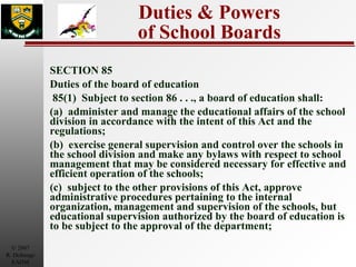 Duties & Powers of School Boards SECTION 85 Duties of the board of education  85(1)  Subject to section 86 . . ., a board of education shall: (a)  administer and manage the educational affairs of the school division in accordance with the intent of this Act and the regulations; (b)  exercise general supervision and control over the schools in the school division and make any bylaws with respect to school management that may be considered necessary for effective and efficient operation of the schools; (c)  subject to the other provisions of this Act, approve administrative procedures pertaining to the internal organization, management and supervision of the schools, but educational supervision authorized by the board of education is to be subject to the approval of the department; 