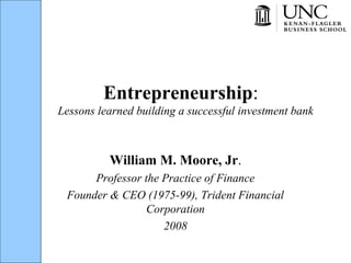 Entrepreneurship:
Lessons learned building a successful investment bank
William M. Moore, Jr.
Professor the Practice of Finance
Founder & CEO (1975-99), Trident Financial
Corporation
2008
 