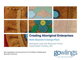 Creating Aboriginal Enterprises
Merle Alexander & Georgia Pears
Aboriginal Land and Resource Forum
Coast Salish Territory, BC
IBA negotiations and structures for First Nation Collaborative
Business Ventures
 