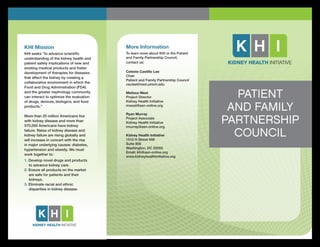 What are your
career opportunities?
PATIENT
AND FAMILY
PARTNERSHIP
COUNCIL
More Information
To learn more about KHI or the Patient
and Family Partnership Council,
contact us:
Celeste Castillo Lee
Chair
Patient and Family Partnership Council
ceclee@med.umich.edu
Melissa West
Project Director
Kidney Health Initiative
mwest@asn-online.org
Ryan Murray
Project Associate
Kidney Health Initiative
rmurray@asn-online.org
Kidney Health Initiative
1510 H Street NW
Suite 800
Washington, DC 20005
Email: khi@asn-online.org
www.kidneyhealthinitiative.org
KHI Mission
KHI seeks “to advance scientiﬁc
understanding of the kidney health and
patient safety implications of new and
existing medical products and foster
development of therapies for diseases
that affect the kidney by creating a
collaborative environment in which the
Food and Drug Administration (FDA)
and the greater nephrology community
can interact to optimize the evaluation
of drugs, devices, biologics, and food
products.”
More than 20 million Americans live
with kidney disease and more than
570,000 Americans have kidney
failure. Rates of kidney disease and
kidney failure are rising globally and
will increase in concert with the rise
in major underlying causes: diabetes,
hypertension and obesity. We must
work together to:
1. Develop novel drugs and products
to advance kidney care.
2. Ensure all products on the market
are safe for patients and their
kidneys.
3. Eliminate racial and ethnic
disparities in kidney disease.
 