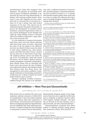 Editorials
n engl j med 385;5  nejm.org  July 29, 2021 463
macrometastases rather than emergence from
dormancy.7
The detection of circulating tumor
cells by means of CellSearch technology, as ap-
proved by the Food and Drug Administration, in
patients with hormone-receptor–positive breast
cancer 5 years after diagnosis has been associ-
ated with an increased risk of recurrence by a
factor of 13 and a median time until clinical
recurrence of 2.8 years.8
This interval may be
sufficiently long that therapeutic intervention can
prevent the development of incurable clinical
metastases. Continued improvement in these as-
says and the development of new therapies that
target the unique biologic features of dormant
cells will no doubt be required for a major reduc-
tion in late recurrence risk.7
It is also important to recognize that patients
with breast cancer may have adverse outcomes
other than breast cancer recurrence. About half
the events in the two groups in the ABCSG-16
trial were not related to breast cancer but rather
to other serious conditions (e.g., other primary
cancers and death from other causes), a pattern
that has been seen in other breast cancer trials.
The nonbreast primary cancers may reflect the
age of the trial population, along with shared
risk factors, such as obesity,9
physical inactivity,
alcohol consumption, and genetic predisposition.
Many lifestyle factors that are associated with
breast cancer also increase the risk of diabetes
and cardiovascular disease, thus leading to deaths
from illnesses other than breast cancer. The
management of such serious conditions, includ-
ing the involvement of nononcology practitioners
in follow-up care, is likely to improve the overall
health of breast cancer survivors.
Decisions regarding extended aromatase-
inhibitor therapy will continue to be individual-
ized, with a combined assessment of recurrence
risk, treatment tolerance, and patient preference.
The data provided by Gnant et al. in patients
with hormone-receptor–positive breast cancer who
are at low or average risk underscore the impor-
tance of avoiding iatrogenic complications when
making these decisions.
Disclosure forms provided by the author are available with the
full text of this editorial at NEJM.org.
From the Lunenfeld–Tanenbaum Research Institute, Sinai Health
System, University of Toronto, Toronto.
1.	 Pan H, Gray R, Braybrooke J, et al. 20-Year risks of breast-
cancer recurrence after stopping endocrine therapy at 5 years.
N Engl J Med 2017;​
377:​
1836-46.
2.	 Burstein HJ, Temin S, Anderson H, et al. Adjuvant endocrine
therapy for women with hormone receptor-positive breast can-
cer: American Society of Clinical Oncology clinical practice
guideline focused update. J Clin Oncol 2014;​
32:​
2255-69.
3.	 Burstein HJ, Lacchetti C, Anderson H, et al. Adjuvant endo-
crine therapy for women with hormone receptor-positive breast
cancer: ASCO clinical practice guideline focused update. J Clin
Oncol 2019;​37:​423-38.
4.	 Gnant M, Fitzal F, Rinnerthaler G, et al. Duration of adju-
vant aromatase-inhibitor therapy in postmenopausal breast can-
cer. N Engl J Med 2021;​
385:​
395-405.
5.	 Tjan-Heijnen VCG, van Hellemond IEG, Peer PGM, et al. Ex-
tended adjuvant aromatase inhibition after sequential endocrine
therapy (DATA): a randomised, phase 3 trial. Lancet Oncol 2017;​
18:​1502-11.
6.	 Blok EJ, Kroep JR, Meershoek-Klein Kranenbarg E, et al. Op-
timal duration of extended adjuvant endocrine therapy for early
breast cancer: results of the IDEAL Trial (BOOG 2006-05). J Natl
Cancer Inst 2018;​110:​40-8.
7.	 Werner S, Heidrich I, Pantel K. Clinical management and
biology of tumor dormancy in breast cancer. Semin Cancer Biol
2021 February 11 (Epub ahead of print).
8.	 Sparano J, O’Neill A, Alpaugh K, et al. Association of circu-
lating tumor cells with late recurrence of estrogen receptor-
positive breast cancer: a secondary analysis of a randomized
clinical trial. JAMA Oncol 2018;​
4:​
1700-6.
9.	 Lauby-Secretan B, Scoccianti C, Loomis D, Grosse Y, Bianchini
F, Straif K. Body fatness and cancer — viewpoint of the IARC
working group. N Engl J Med 2016;​
375:​
794-8.
DOI: 10.1056/NEJMe2109356
Copyright © 2021 Massachusetts Medical Society.
JAK Inhibitors — More Than Just Glucocorticoids
Justin Stebbing, M.D., Ph.D., and Volker M. Lauschke, Ph.D.
Most persons who are infected with severe acute
respiratory syndrome coronavirus 2 (SARS-CoV-2)
are asymptomatic or have only mild-to-moderate
symptoms, whereas others have progression to
severe disease, characterized by acute respiratory
distress encompassing pulmonary hyperinflamma-
tion and endothelial and broad multisystem dys-
function. A number of drugs have been developed
or repurposed to prevent clinical deterioration.
Mechanistically, therapeutic agents can be catego-
rized as those that aim to target the viral life cycle,
such as remdesivir or lopinavir–ritonavir; SARS-
CoV-2–targeted antibody therapies1
; and those
that are focused on the host response, such as
glucocorticoids and other immunomodulators.
Immunomodulatory treatments have shown
promise in reducing mortality among patients
with coronavirus disease 2019 (Covid-19). In a
The New England Journal of Medicine
Downloaded from nejm.org on August 14, 2021. For personal use only. No other uses without permission.
Copyright © 2021 Massachusetts Medical Society. All rights reserved.
 