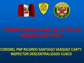 “ RÉGIMEN DISCIPLINARIO DE LA POLICÍA
NACIONAL DEL PERÚ”
CORONEL PNP RICARDO SANTIAGO VASQUEZ CARTY
INSPECTOR DESCENTRALIZADO CUSCO
 