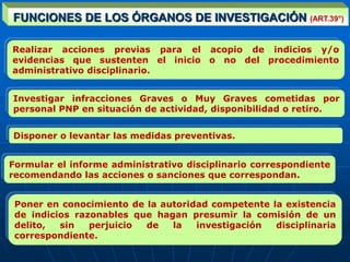 Realizar acciones previas para el acopio de indicios y/o
evidencias que sustenten el inicio o no del procedimiento
administrativo disciplinario.
Disponer o levantar las medidas preventivas.
Formular el informe administrativo disciplinario correspondiente
recomendando las acciones o sanciones que correspondan.
Poner en conocimiento de la autoridad competente la existencia
de indicios razonables que hagan presumir la comisión de un
delito, sin perjuicio de la investigación disciplinaria
correspondiente.
FUNCIONES DE LOS ÓRGANOS DE INVESTIGACIÓN (ART.39°)
Investigar infracciones Graves o Muy Graves cometidas por
personal PNP en situación de actividad, disponibilidad o retiro.
 