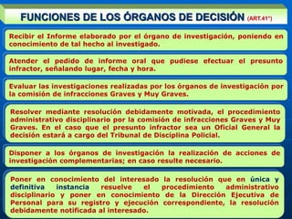 Recibir el Informe elaborado por el órgano de investigación, poniendo en
conocimiento de tal hecho al investigado.
Evaluar las investigaciones realizadas por los órganos de investigación por
la comisión de infracciones Graves y Muy Graves.
Resolver mediante resolución debidamente motivada, el procedimiento
administrativo disciplinario por la comisión de infracciones Graves y Muy
Graves. En el caso que el presunto infractor sea un Oficial General la
decisión estará a cargo del Tribunal de Disciplina Policial.
Disponer a los órganos de investigación la realización de acciones de
investigación complementarias; en caso resulte necesario.
FUNCIONES DE LOS ÓRGANOS DE DECISIÓN (ART.41°)
Atender el pedido de informe oral que pudiese efectuar el presunto
infractor, señalando lugar, fecha y hora.
Poner en conocimiento del interesado la resolución que en única y
definitiva instancia resuelve el procedimiento administrativo
disciplinario y poner en conocimiento de la Dirección Ejecutiva de
Personal para su registro y ejecución correspondiente, la resolución
debidamente notificada al interesado.
 