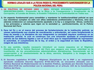 NORMAS LEGALES QUE A LA FECHA RIGEN EL PROCEDIMIENTO SANCIONADOR EN LA
POLICIA NACIONAL DEL PERU.
1. 26 POLÍTICA DE ESTADO 2002 – 2021: ESTADO EFICIENTE, TRANSPARENTE Y
DESCENTRALIZADO.- Promoción de la Ética y la Transparencia y Erradicación de la
Corrupción, el Lavado de Dinero, la Evasión Tributaria y el Contrabando en Todas sus.
2. Un aspecto fundamental para consolidar y mantener la institucionalidad policial es que
sus miembros cumplan no sólo con altos estándares profesionales y técnicos, sino que
además evidencien un comportamiento ajustado a la ley y a exigencias éticas, conforme
a los principios y valores que rigen en la sociedad y, particularmente, en la Policía
Nacional del Perú.
3. Para tal fin y en el marco del proceso de fortalecimiento de la institución policial, se
vienen optimizando sus niveles de coordinación y articulación, así como fortaleciendo la
línea de mando y la disciplina de sus integrantes La sociedad requiere confianza en su
institución policial, la cual se construye con una actuación ajustada al cumplimiento
estricto de los deberes legales y con el nivel ético que la responsabilidad de representar
la autoridad, el cumplimiento de la ley, el orden y la seguridad en toda la República,
exigen de sus miembros;
4. En ese sentido, resulta necesario introducir un nuevo esquema en el Régimen
Disciplinario de la Policía Nacional del Perú que asegure una mayor celeridad en la
tramitación de los procedimientos administrativos disciplinarios, favoreciendo así la
conservación y el mantenimiento de la ética, servicio, disciplina y la imagen de la
institución policial.
5. El Decreto Legislativo N°1268 – Régimen Disciplinario de la PNP y su reglamento
aprobado mediante Decreto Supremo N°05-2017-IN, se encuentra alineado con la
Política Nacional de Modernización de la Gestión Pública, aprobada por Decreto Supremo
004-2013-PCM De conformidad con lo establecido en el artículo 104 de la Constitución
Política del Perú;
 