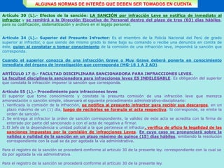 ALGUNAS NORMAS DE INTERÉS QUE DEBEN SER TOMADOS EN CUENTA
Artículo 30 (L).- Efectos de la sanción: LA SANCIÓN por infracción Leve se notifica de inmediato al
infractor y se remitirá a la Dirección Ejecutiva de Personal dentro del plazo de tres (03) días hábiles,
para su codificación, sistematización y archivo en el legajo personal.
Artículo 34 (L).- Superior del Presunto Infractor: Es el miembro de la Policía Nacional del Perú de grado
superior al infractor, o que siendo del mismo grado lo tiene bajo su comando o recibe una denuncia en contra de
éste, quien al constatar o tomar conocimiento de la comisión de una infracción leve, impondrá la sanción que
corresponda.
Cuando el superior conozca de una infracción Grave o Muy Grave deberá ponerla en conocimiento
inmediato del órgano de investigación que corresponda (MG-16 1 A 2 AD).
ARTÍCULO 17 ®.- FACULTAD DISCIPLINARA SANCIONADORA PARA INFRACCIONES LEVES.
La facultad disciplinaria sancionadora para infracciones leves ES INDELEGABLE. Es obligación del superior
que constata la infracción imponer la sanción que corresponda.
Artículo 55 (L).- Procedimiento para infracciones leves
El superior que tome conocimiento y constate la presunta comisión de una infracción leve que merezca
amonestación o sanción simple, observará el siguiente procedimiento administrativo-disciplinario:
1. Verificada la comisión de la infracción, se notifica al presunto infractor para recibir sus descargos, en un
plazo máximo de un (1) día, luego de recibirlos se formula el acta respectiva. Si corresponde, se emite la
orden de sanción.
2. Se entrega al infractor la orden de sanción correspondiente, la validez de este acto se acredita con la firma de
enterado por parte del sancionado o con el acta de negativa a firmar.
3. El Jefe de la dependencia o unidad policial a la que pertenece el infractor, verifica de oficio la legalidad de las
sanciones impuestas por la comisión de infracciones Leves. En cuyo caso se pronunciará sobre la
validez o nulidad de la sanción en un plazo máximo de quince (15) días hábiles, emitiendo la resolución
correspondiente con la cual se da por agotada la vía administrativa.
Para el registro de la sanción se procederá conforme al artículo 30 de la presente ley. correspondiente con la cual se
da por agotada la vía administrativa.
Para el registro de la sanción se procederá conforme al artículo 30 de la presente ley.
 