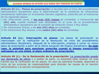 ALGUNAS NORMAS DE INTERÉS QUE DEBEN SER TOMADOS EN CUENTA
Artículo 62 (L).- Plazos de prescripción La facultad para el inicio del procedimiento
administrativo disciplinario para la determinación de la existencia de infracciones
disciplinarias tipificadas en el presente Decreto Legislativo, prescribe por el transcurso
de los siguientes plazos:
1.Por infracciones Leves, a los tres (03) meses de cometidas, o transcurrido un
(01) año, cuando hubiesen sido detectadas en el curso de un procedimiento
administrativo disciplinario por la comisión de infracción Grave o Muy Grave.
2.Por infracciones Graves, a los dos (02) años de cometidas.
3.Por infracciones Muy Graves, a los cuatro (04) años de cometidas.
Artículo 64 (L).- Interrupción de plazos: Los plazos de prescripción se
interrumpen con la notificación de la Resolución de inicio del procedimiento
administrativo disciplinario. Después de la interrupción, empieza a correr un nuevo
plazo de prescripción a partir de la última actuación del Órgano Disciplinario. En todo
caso, la potestad para sancionar prescribe cuando el tiempo transcurrido
sobrepasa en una mitad, al plazo ordinario de prescripción.
Artículo 66 (L).- De la Declaración de la prescripción: La prescripción puede
ser declarada de oficio o a pedido de parte. La autoridad debe resolver sin más
trámite que la verificación de los plazos. En caso de estimarla fundada, dispondrá el
inicio de las acciones de responsabilidad para dilucidar las causas de la inacción
administrativa y la sanción correspondiente.
 
