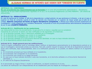 ARTÍCULO 2 ®.- CONTENIDO:
No son procedentes los requerimientos que se formulen en el curso del procedimiento administrativo - disciplinario,
distintos de los que están expresamente regulados en la Ley y en el presente Reglamento (ULTIMO PÁRRAFO – EN CASOS DE
APELACIÓN).
ARTÍCULO 7 ®.- RESOLUCIONES.
En caso de declararse la nulidad, el Jefe de la dependencia o unidad policial a la que pertenece el infractor, o de ser el caso el
superior en línea de comando cuando la orden de sanción sea impuesta por un superior de mayor grado que el jefe de la
unidad; deberán comunicar tal hecho al órgano disciplinario competente, a efectos que realice acciones posteriores de
investigación u otras diligencias que considere Necesarias, incluyendo el inicio de procedimientos administrativos disciplinarios
de ser el caso (CUARTO PÁRRAFO).
Artículo 60 (L).- Notificación de las resoluciones
Las resoluciones de inicio de procedimiento, la que pone fin al mismo o aquellas que se consideren
necesarias de comunicar se tienen por bien notificadas en las siguientes circunstancias:
a) En el domicilio procesal, físico o electrónico señalado por el investigado.
b) En el domicilio del investigado que conste en el expediente
c) En el domicilio del investigado que conste en el legajo.
d) En el domicilio señalado en el Documento Nacional de Identidad, en caso no haya indicado domicilio.
e) En la dependencia policial donde labora.
Artículo 54 ®.- Regla general para las notificaciones:
Tanto el órgano competente como el homólogo deben notificar al destinatario personalmente en la dependencia policial en la
que el investigado o sancionado presta sus servicios. Para ello, podrán requerir el apoyo del Jefe de la dependencia policial de
quien será notificado, bajo responsabilidad. Sólo si la notificación personal no es posible, se deberá notificar en el siguiente
orden:
a. En el domicilio procesal que haya señalado en el expediente;
b. En el domicilio real consignado en el expediente;
c. En el domicilio que conste en su legajo personal;
d. En caso que no haya indicado domicilio o este sea inexistente, en el domicilio señalado en el Documento Nacional de
Identidad; y,
e. En sede de los Órganos Disciplinarios.
Si el sancionado se niega a firmar o recibir la notificación, se dejará constancia en el acta.
Los plazos de notificación son independientes de los establecidos para las etapas de investigación y decisión.
ALGUNAS NORMAS DE INTERÉS QUE DEBEN SER TOMADOS EN CUENTA
 