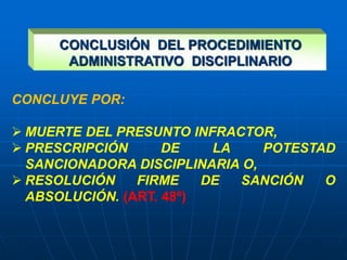 CONCLUYE POR:
 MUERTE DEL PRESUNTO INFRACTOR,
 PRESCRIPCIÓN DE LA POTESTAD
SANCIONADORA DISCIPLINARIA O,
 RESOLUCIÓN FIRME DE SANCIÓN O
ABSOLUCIÓN. (ART. 48º)
CONCLUSIÓN DEL PROCEDIMIENTO
ADMINISTRATIVO DISCIPLINARIO
 