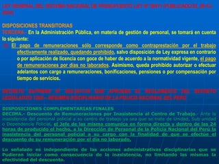 LEY GENERAL DEL SISTEMA NACIONAL DE PRESUPUESTO LEY Nº 28411 (PUBLICADO EL 08-12-
2004)
DISPOSICIONES TRANSITORIAS
TERCERA.- En la Administración Pública, en materia de gestión de personal, se tomará en cuenta
lo siguiente:
d) El pago de remuneraciones sólo corresponde como contraprestación por el trabajo
efectivamente realizado, quedando prohibido, salvo disposición de Ley expresa en contrario
o por aplicación de licencia con goce de haber de acuerdo a la normatividad vigente, el pago
de remuneraciones por días no laborados. Asimismo, queda prohibido autorizar o efectuar
adelantos con cargo a remuneraciones, bonificaciones, pensiones o por compensación por
tiempo de servicios.
DECRETO SUPREMO N° 005-2017-IN QUE APRUEBA EL REGLAMENTO DEL DECRETO
LEGISLATIVO 1268 – RÉGIMEN DISCIPLINARIO DE LA POLICÍA NACIONAL DEL PERÚ
DISPOSICIONES COMPLEMENTARIAS FINALES
DECIMA.- Descuento de Remuneraciones por Inasistencia al Centro de Trabajo.- Ante la
inasistencia del personal policial a su centro de trabajo ya sea que se trate de Unidad, Sub unidad
o Dependencia Policial, el Jefe de las misma comunica en forma directa y dentro de las 24
horas de producido el hecho, a la Dirección de Personal de la Policía Nacional del Perú la
inasistencia del personal policial a su cargo con la finalidad de que se efectúe el
descuento de su remuneración por el día no laborado.
Lo señalado es independiente de las acciones administrativas disciplinarias que se
Pudieran iniciar como consecuencia de la inasistencia, no limitando las mismas la
efectividad del descuento.
 