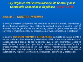 Ley Orgánica del Sistema Nacional de Control y de la
Contraloría General de la República - Ley N° 27785
Artículo 7.- CONTROL INTERNO
El control interno comprende las acciones de cautela previa, simultánea y
de verificación posterior que realiza la entidad sujeta a control, con la
finalidad que la gestión de sus recursos, bienes y operaciones se efectúe
correcta y eficientemente. Su ejercicio es previo, simultáneo y posterior.
El control INTERNO PREVIO Y SIMULTÁNEO compete exclusivamente a
las autoridades, funcionarios y servidores públicos de las entidades como
responsabilidad propia de las funciones que le son inherentes, sobre la
base de las normas que rigen las actividades de la organización y los
procedimientos establecidos en sus planes, reglamentos, manuales y
disposiciones institucionales, los que contienen las políticas y métodos de
autorización, registro, verificación, evaluación, seguridad y protección.
 