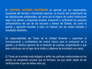 El CONTROL INTERNO POSTERIOR es ejercido por los responsables
superiores del servidor o funcionario ejecutor, en función del cumplimiento de
las disposiciones establecidas, así como por el órgano de control institucional
según sus planes y programas anuales, evaluando y verificando los aspectos
administrativos del uso de los recursos y bienes del Estado, así como la
gestión y ejecución llevadas a cabo, en relación con las metas trazadas y
resultados obtenidos.
Es responsabilidad del Titular de la entidad fomentar y supervisar el
funcionamiento y confiabilidad del control interno para la evaluación de la
gestión y el efectivo ejercicio de la rendición de cuentas, propendiendo a que
éste contribuya con el logro de la misión y objetivos de la entidad a su cargo.
El Titular de la entidad está obligado a definir las políticas institucionales en los
planes y/o programas anuales que se formulen, los que serán objeto de las
verificaciones a que se refiere esta Ley.
 